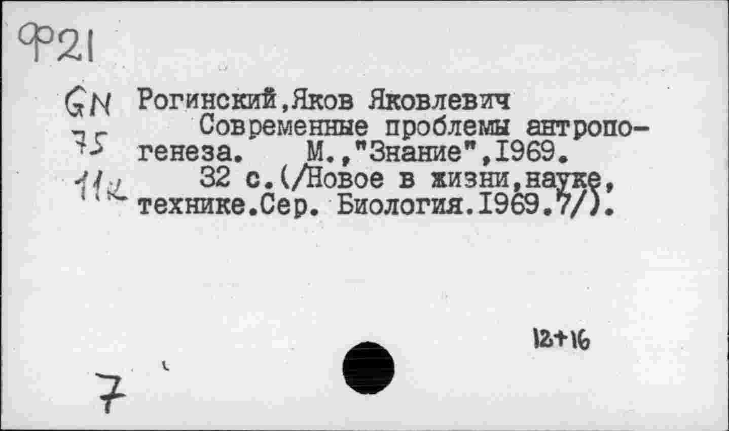 ﻿Я°2І
ÇN Рогинский,Яков Яковлевич л	Современные проблемы антропо-
генеза. М.Знание ",1969.
-f/u	32 с. (/Новое в жизни,науке,
’технике.Сер. Биология.1969.7/).
I2.-HG